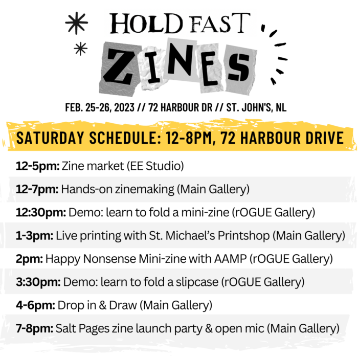 Saturday Zinefest Schedule. 12-5pm: Zine market (EE Studio). 12-7pm: Hands-on zinemaking (Main Gallery). 12:30pm: Demo: learn to fold a mini-zine (rOGUE Gallery). 1-3pm: Live printing with St. Michael’s Printshop (Main Gallery). 2pm: Happy Nonsense Mini-zine with AAMP (rOGUE Gallery). 3:30pm: Demo: learn to fold a slipcase (rOGUE Gallery). 4-6pm: Drop in & Draw (Main Gallery). 7-8pm: Salt Pages zine launch party & open mic (Main Gallery).